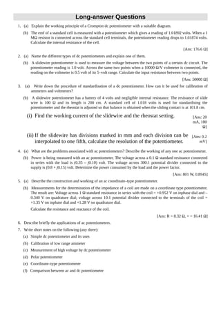 Long-answer Questions
1. (a) Explain the working principle of a Crompton dc potentiometer with a suitable diagram.
(b) The emf of a standard cell is measured with a potentiometer which gives a reading of 1.01892 volts. When a 1
MΩ resistor is connected across the standard cell terminals, the potentiometer reading drops to 1.01874 volts.
Calculate the internal resistance of the cell.
[Ans: 176.6 Ω]
2. (a) Name the different types of dc potentiometers and explain one of them.
(b) A slidewire potentiometer is used to measure the voltage between the two points of a certain dc circuit. The
potentiometer reading is 1.0 volt. Across the same two points when a 10000 Ω/V voltmeter is connected, the
reading on the voltmeter is 0.5 volt of its 5–volt range. Calculate the input resistance between two points.
[Ans: 50000 Ω]
3. (a) Write down the procedure of standardisation of a dc potentiometer. How can it be used for calibration of
ammeters and voltmeters?
(b) A slidewire potentiometer has a battery of 4 volts and negligible internal resistance. The resistance of slide
wire is 100 Ω and its length is 200 cm. A standard cell of 1.018 volts is used for standardising the
potentiometer and the rheostat is adjusted so that balance is obtained when the sliding contact is at 101.8 cm.
(i) Find the working current of the slidewire and the rheostat setting. [Ans: 20
mA, 100
Ω]
(ii) If the slidewire has divisions marked in mm and each division can be
interpolated to one fifth, calculate the resolution of the potentiometer.
[Ans: 0.2
mV]
4. (a) What are the problems associated with ac potentiometers? Describe the working of any one ac potentiometer.
(b) Power is being measured with an ac potentiometer. The voltage across a 0.1 Ω standard resistance connected
in series with the load is (0.35 – j0.10) volt. The voltage across 300:1 potential divider connected to the
supply is (0.8 + j0.15) volt. Determine the power consumed by the load and the power factor.
[Ans: 801 W, 0.8945]
5. (a) Describe the construction and working of an ac coordinate–type potentiometer.
(b) Measurements for the determination of the impedance of a coil are made on a coordinate type potentiometer.
The result are: Voltage across 1 Ω standard resistance in series with the coil = +0.952 V on inphase dial and –
0.340 V on quadrature dial; voltage across 10:1 potential divider connected to the terminals of the coil =
+1.35 V on inphase dial and +1.28 V on quadrature dial.
Calculate the resistance and reactance of the coil.
[Ans: R = 8.32 Ω, × = 16.41 Ω]
6. Describe briefly the applications of ac potentiometers.
7. Write short notes on the following (any three):
(a) Simple dc potentiometer and its uses
(b) Calibration of low range ammeter
(c) Measurement of high voltage by dc potentiometer
(d) Polar potentiometer
(e) Coordinate–type potentiometer
(f) Comparison between ac and dc potentiometer
 