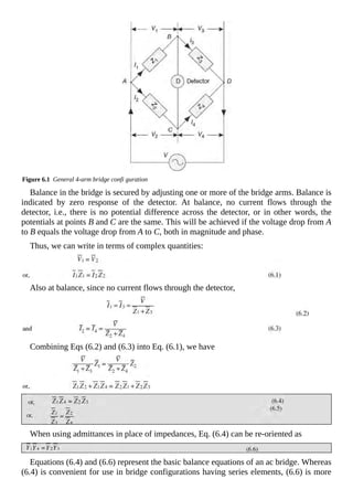 Figure 6.1 General 4-arm bridge confi guration
Balance in the bridge is secured by adjusting one or more of the bridge arms. Balance is
indicated by zero response of the detector. At balance, no current flows through the
detector, i.e., there is no potential difference across the detector, or in other words, the
potentials at points B and C are the same. This will be achieved if the voltage drop from A
to B equals the voltage drop from A to C, both in magnitude and phase.
Thus, we can write in terms of complex quantities:
Also at balance, since no current flows through the detector,
Combining Eqs (6.2) and (6.3) into Eq. (6.1), we have
When using admittances in place of impedances, Eq. (6.4) can be re-oriented as
Equations (6.4) and (6.6) represent the basic balance equations of an ac bridge. Whereas
(6.4) is convenient for use in bridge configurations having series elements, (6.6) is more
 