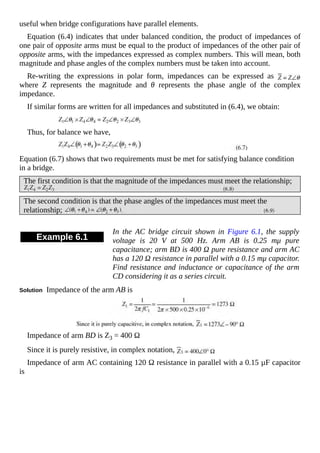 useful when bridge configurations have parallel elements.
Equation (6.4) indicates that under balanced condition, the product of impedances of
one pair of opposite arms must be equal to the product of impedances of the other pair of
opposite arms, with the impedances expressed as complex numbers. This will mean, both
magnitude and phase angles of the complex numbers must be taken into account.
Re-writing the expressions in polar form, impedances can be expressed as
where Z represents the magnitude and θ represents the phase angle of the complex
impedance.
If similar forms are written for all impedances and substituted in (6.4), we obtain:
Thus, for balance we have,
Equation (6.7) shows that two requirements must be met for satisfying balance condition
in a bridge.
The first condition is that the magnitude of the impedances must meet the relationship;
The second condition is that the phase angles of the impedances must meet the
relationship;
Example 6.1
In the AC bridge circuit shown in Figure 6.1, the supply
voltage is 20 V at 500 Hz. Arm AB is 0.25 mμ pure
capacitance; arm BD is 400 Ω pure resistance and arm AC
has a 120 Ω resistance in parallel with a 0.15 mμ capacitor.
Find resistance and inductance or capacitance of the arm
CD considering it as a series circuit.
Solution Impedance of the arm AB is
Impedance of arm BD is Z3 = 400 Ω
Since it is purely resistive, in complex notation,
Impedance of arm AC containing 120 Ω resistance in parallel with a 0.15 µF capacitor
is
 