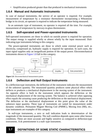 • Amplification produced greater than that produced in mechanical instruments
1.6.4 Manual and Automatic Instruments
In case of manual instruments, the service of an operator is required. For example,
measurement of temperature by a resistance thermometer incorporating a Wheatstone
bridge in its circuit, an operator is required to indicate the temperature being measured.
In an automatic type of instrument, no operator is required all the time. For example,
measurement of temperature by mercury-in-glass thermometer.
1.6.5 Self-operated and Power-operated Instruments
Self-operated instruments are those in which no outside power is required for operation.
The output energy is supplied wholly or almost wholly by the input measurand. Dial-
indicating type instruments belong to this category.
The power-operated instruments are those in which some external power such as
electricity, compressed air, hydraulic supply is required for operation. In such cases, the
input signal supplies only an insignificant portion of the output power. Electromechanical
instruments shown in Figure 1.8 fall in this category.
Figure 1.8 Electromechanical measurement system
1.6.6 Deflection and Null Output Instruments
In a deflection-type instrument, the deflection of the instrument indicates the measurement
of the unknown quantity. The measurand quantity produces some physical effect which
deflects or produces a mechanical displacement in the moving system of the instrument.
An opposite effect is built in the instrument which opposes the deflection or the
mechanical displacement of the moving system. The balance is achieved when opposing
effect equals the actuating cause producing the deflection or the mechanical displacement.
The deflection or the mechanical displacement at this point gives the value of the
unknown input quantity. These type of instruments are suited for measurement under
dynamic condition. Permanent Magnet Moving Coil (PMMC), Moving Iron (MI), etc.,
type instruments are examples of this category.
In null-type instruments, a zero or null indication leads to determination of the
magnitude of the measurand quantity. The null condition depends upon some other known
conditions. These are more accurate and highly sensitive as compared to deflection-type
instruments. A dc potentiometer is a null- type instrument.
1.7 DEFINITIONS OF SOME STATIC CHARACTERISTICS
 