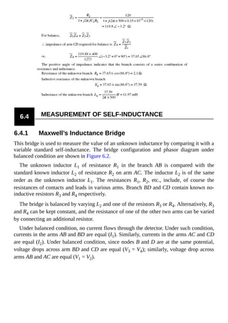 6.4 MEASUREMENT OF SELF-INDUCTANCE
6.4.1 Maxwell’s Inductance Bridge
This bridge is used to measure the value of an unknown inductance by comparing it with a
variable standard self-inductance. The bridge configuration and phasor diagram under
balanced condition are shown in Figure 6.2.
The unknown inductor L1 of resistance R1 in the branch AB is compared with the
standard known inductor L2 of resistance R2 on arm AC. The inductor L2 is of the same
order as the unknown inductor L1. The resistances R1, R2, etc., include, of course the
resistances of contacts and leads in various arms. Branch BD and CD contain known no-
inductive resistors R3 and R4 respectively.
The bridge is balanced by varying L2 and one of the resistors R3 or R4. Alternatively, R3
and R4 can be kept constant, and the resistance of one of the other two arms can be varied
by connecting an additional resistor.
Under balanced condition, no current flows through the detector. Under such condition,
currents in the arms AB and BD are equal (I1). Similarly, currents in the arms AC and CD
are equal (I2). Under balanced condition, since nodes B and D are at the same potential,
voltage drops across arm BD and CD are equal (V3 = V4); similarly, voltage drop across
arms AB and AC are equal (V1 = V2).
 
