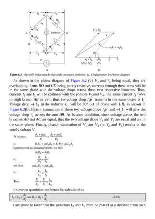 Figure 6.2 Maxwell’s inductance bridge under balanced condition: (a) Configuration (b) Phasor diagram
As shown in the phasor diagram of Figure 6.2 (b), V3 and V4 being equal, they are
overlapping. Arms BD and CD being purely resistive, currents through these arms will be
in the same phase with the voltage drops across these two respective branches. Thus,
currents I1 and I2 will be collinear with the phasors V3 and V4. The same current I1 flows
through branch AB as well, thus the voltage drop I1R1 remains in the same phase as I1.
Voltage drop wI1L1 in the inductor L1 will be 90° out of phase with I1R1 as shown in
Figure 6.2(b). Phasor summation of these two voltage drops I1R1 and wI1L1 will give the
voltage drop V1 across the arm AB. At balance condition, since voltage across the two
branches AB and AC are equal, thus the two voltage drops V1 and V2 are equal and are in
the same phase. Finally, phasor summation of V1 and V3 (or V2 and V4) results in the
supply voltage V.
Unknown quantities can hence be calculated as
Care must be taken that the inductors L1 and L2 must be placed at a distance from each
 