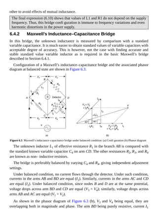 other to avoid effects of mutual inductance.
The final expression (6.10) shows that values of L1 and R1 do not depend on the supply
frequency. Thus, this bridge confi guration is immune to frequency variations and even
harmonic distortions in the power supply.
6.4.2 Maxwell’s Inductance–Capacitance Bridge
In this bridge, the unknown inductance is measured by comparison with a standard
variable capacitance. It is much easier to obtain standard values of variable capacitors with
acceptable degree of accuracy. This is however, not the case with finding accurate and
stable standard value variable inductor as is required in the basic Maxwell’s bridge
described in Section 6.4.1.
Configuration of a Maxwell’s inductance–capacitance bridge and the associated phasor
diagram at balanced state are shown in Figure 6.3.
Figure 6.3 Maxwell’s inductance–capacitance bridge under balanced condition: (a) Confi guration (b) Phasor diagram
The unknown inductor L1 of effective resistance R1 in the branch AB is compared with
the standard known variable capacitor C4 on arm CD. The other resistances R2, R3, and R4
are known as non– inductive resistors.
The bridge is preferably balanced by varying C4 and R4, giving independent adjustment
settings.
Under balanced condition, no current flows through the detector. Under such condition,
currents in the arms AB and BD are equal (I1). Similarly, currents in the arms AC and CD
are equal (I2). Under balanced condition, since nodes B and D are at the same potential,
voltage drops across arm BD and CD are equal (V3 = V4); similarly, voltage drops across
arms AB and AC are equal (V1 = V2).
As shown in the phasor diagram of Figure 6.3 (b), V3 and V4 being equal, they are
overlapping both in magnitude and phase. The arm BD being purely resistive, current I1
 