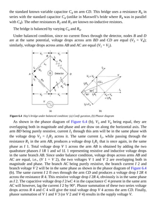 the standard known variable capacitor C4 on arm CD. This bridge uses a resistance R4 in
series with the standard capacitor C4 (unlike in Maxwell’s bride where R4 was in parallel
with C4). The other resistances R2 and R3 are known no-inductive resistors.
The bridge is balanced by varying C4 and R4.
Under balanced condition, since no current flows through the detector, nodes B and D
are at the same potential, voltage drops across arm BD and CD are equal (V3 = V4);
similarly, voltage drops across arms AB and AC are equal (V1 = V2).
Figure 6.4 Hay’s bridge under balanced condition: (a) Confi guration, (b) Phasor diagram
As shown in the phasor diagram of Figure 6.4 (b), V3 and V4 being equal, they are
overlapping both in magnitude and phase and are draw on along the horizontal axis. The
arm BD being purely resistive, current I1 through this arm will be in the same phase with
the voltage drop V3 = I1R3 across it. The same current I1, while passing through the
resistance R1 in the arm AB, produces a voltage drop I1R1 that is once again, in the same
phase as I 1. Total voltage drop V 1 across the arm AB is obtained by adding the two
quadrature phasors I 1R 1 and wI 1L 1 representing resistive and inductive voltage drops
in the same branch AB. Since under balance condition, voltage drops across arms AB and
AC are equal, i.e., (V 1 = V 2), the two voltages V 1 and V 2 are overlapping both in
magnitude and phase. The branch AC being purely resistive, the branch current I 2 and
branch voltage V 2 will be in the same phase as shown in the phasor diagram of Figure 6.4
(b). The same current I 2 fl ows through the arm CD and produces a voltage drop I 2R 4
across the resistance R 4. This resistive voltage drop I 2R 4, obviously is in the same phase
as I 2. The capacitive voltage drop I 2/wC 4 in the capacitance C 4 present in the same arm
AC will however, lag the current I 2 by 90°. Phasor summation of these two series voltage
drops across R 4 and C 4 will give the total voltage drop V 4 across the arm CD. Finally,
phasor summation of V 1 and V 3 (or V 2 and V 4) results in the supply voltage V.
 