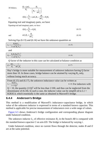 Equating real and imaginary parts, we have
Solving Eqs (6.13) and (6.14) we have the unknown quantities as
and
Q factor of the inductor in this case can be calculated at balance condition as
Hay’s bridge is more suitable for measurement of unknown inductors having Q factor
more than 10. In those cases, bridge balance can be attained by varying R2 only,
without losing much accuracy.
From (6.15) and (6.17), the unknown inductance value can be written as
For inductors with
Q > 10, the quantity (1/Q)2 will be less than 1/100, and thus can be neglected from the
denominator of (6.18). In such a case, the inductor value can be simplifi ed to L1 =
R2R3C4, which essentially is the same as obtained in Maxwell’s bridge.
6.4.4 Anderson’s Bridge
This method is a modification of Maxwell’s inductance–capacitance bridge, in which
value of the unknown inductor is expressed in terms of a standard known capacitor. This
method is applicable for precise measurement of inductances over a wide range of values.
Figure 6.5 shows Anderson’s bridge configuration and corresponding phasor diagram
under balanced condition.
The unknown inductor L1 of effective resistance R1 in the branch AB is compared with
the standard known capacitor C on arm ED. The bridge is balanced by varying r.
Under balanced condition, since no current flows through the detector, nodes B and E
are at the same potential.
 