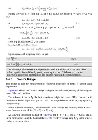 Putting the value of IC from Eq. (6.19) in Eq. (6.20), we have:Ir ( +R +jwL ) =IR +jwI
RCr
Then, putting the value of IC from Eq. (6.19) in Eq. (6.21), we have:Ê1 ˆ
From Eqs (6.22) and (6.23), we obtain:
Equating real and imaginary parts, we get
The advantage of Anderson’s bridge over Maxwell’s bride is that in this case a fixed
value capacitor is used thereby greatly reducing the cost. This however, is at the
expense of connection complexities and balance equations becoming tedious.
6.4.5 Owen’s Bridge
This bridge is used for measurement of unknown inductance in terms of known value
capacitance.
Figure 6.6 shows the Owen’s bridge configuration and corresponding phasor diagram
under balanced condition.
The unknown inductor L1 of effective resistance R1 in the branch AB is compared with
the standard known capacitor C2 on arm AC. The bridge is balanced by varying R2 and C2
independently.
Under balanced condition, since no current flows through the detector, nodes B and C
are at the same potential, i.e., V1 = V2 and V3 = V4.
As shown in the phasor diagram of Figure 6.5 (b), I1, V3 = I1R3 and V4 = I2/wC4 are all
in the same phase along the horizontal axis. The resistive voltage drop I1R1 in the arm AB
is also in the same phase
 