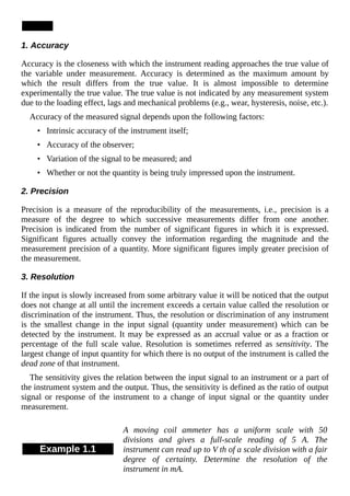1. Accuracy
Accuracy is the closeness with which the instrument reading approaches the true value of
the variable under measurement. Accuracy is determined as the maximum amount by
which the result differs from the true value. It is almost impossible to determine
experimentally the true value. The true value is not indicated by any measurement system
due to the loading effect, lags and mechanical problems (e.g., wear, hysteresis, noise, etc.).
Accuracy of the measured signal depends upon the following factors:
• Intrinsic accuracy of the instrument itself;
• Accuracy of the observer;
• Variation of the signal to be measured; and
• Whether or not the quantity is being truly impressed upon the instrument.
2. Precision
Precision is a measure of the reproducibility of the measurements, i.e., precision is a
measure of the degree to which successive measurements differ from one another.
Precision is indicated from the number of significant figures in which it is expressed.
Significant figures actually convey the information regarding the magnitude and the
measurement precision of a quantity. More significant figures imply greater precision of
the measurement.
3. Resolution
If the input is slowly increased from some arbitrary value it will be noticed that the output
does not change at all until the increment exceeds a certain value called the resolution or
discrimination of the instrument. Thus, the resolution or discrimination of any instrument
is the smallest change in the input signal (quantity under measurement) which can be
detected by the instrument. It may be expressed as an accrual value or as a fraction or
percentage of the full scale value. Resolution is sometimes referred as sensitivity. The
largest change of input quantity for which there is no output of the instrument is called the
dead zone of that instrument.
The sensitivity gives the relation between the input signal to an instrument or a part of
the instrument system and the output. Thus, the sensitivity is defined as the ratio of output
signal or response of the instrument to a change of input signal or the quantity under
measurement.
Example 1.1
A moving coil ammeter has a uniform scale with 50
divisions and gives a full-scale reading of 5 A. The
instrument can read up to V th of a scale division with a fair
degree of certainty. Determine the resolution of the
instrument in mA.
 