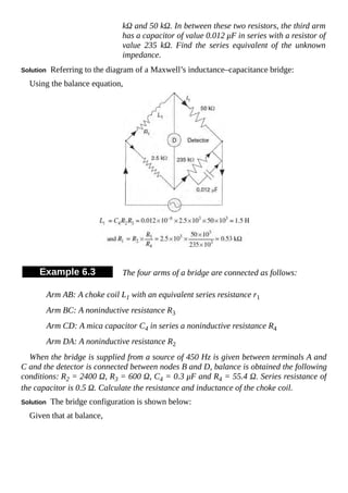 kΩ and 50 kΩ. In between these two resistors, the third arm
has a capacitor of value 0.012 μF in series with a resistor of
value 235 kΩ. Find the series equivalent of the unknown
impedance.
Solution Referring to the diagram of a Maxwell’s inductance–capacitance bridge:
Using the balance equation,
Example 6.3 The four arms of a bridge are connected as follows:
Arm AB: A choke coil L1 with an equivalent series resistance r1
Arm BC: A noninductive resistance R3
Arm CD: A mica capacitor C4 in series a noninductive resistance R4
Arm DA: A noninductive resistance R2
When the bridge is supplied from a source of 450 Hz is given between terminals A and
C and the detector is connected between nodes B and D, balance is obtained the following
conditions: R2 = 2400 Ω, R3 = 600 Ω, C4 = 0.3 μF and R4 = 55.4 Ω. Series resistance of
the capacitor is 0.5 Ω. Calculate the resistance and inductance of the choke coil.
Solution The bridge configuration is shown below:
Given that at balance,
 