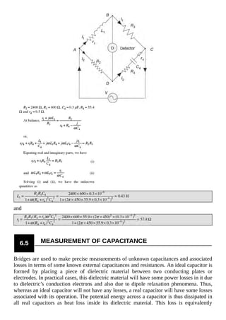 and
6.5 MEASUREMENT OF CAPACITANCE
Bridges are used to make precise measurements of unknown capacitances and associated
losses in terms of some known external capacitances and resistances. An ideal capacitor is
formed by placing a piece of dielectric material between two conducting plates or
electrodes. In practical cases, this dielectric material will have some power losses in it due
to dielectric’s conduction electrons and also due to dipole relaxation phenomena. Thus,
whereas an ideal capacitor will not have any losses, a real capacitor will have some losses
associated with its operation. The potential energy across a capacitor is thus dissipated in
all real capacitors as heat loss inside its dielectric material. This loss is equivalently
 