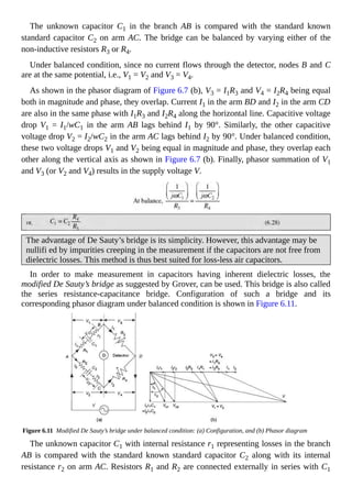 The unknown capacitor C1 in the branch AB is compared with the standard known
standard capacitor C2 on arm AC. The bridge can be balanced by varying either of the
non-inductive resistors R3 or R4.
Under balanced condition, since no current flows through the detector, nodes B and C
are at the same potential, i.e., V1 = V2 and V3 = V4.
As shown in the phasor diagram of Figure 6.7 (b), V3 = I1R3 and V4 = I2R4 being equal
both in magnitude and phase, they overlap. Current I1 in the arm BD and I2 in the arm CD
are also in the same phase with I1R3 and I2R4 along the horizontal line. Capacitive voltage
drop V1 = I1/wC1 in the arm AB lags behind I1 by 90°. Similarly, the other capacitive
voltage drop V2 = I2/wC2 in the arm AC lags behind I2 by 90°. Under balanced condition,
these two voltage drops V1 and V2 being equal in magnitude and phase, they overlap each
other along the vertical axis as shown in Figure 6.7 (b). Finally, phasor summation of V1
and V3 (or V2 and V4) results in the supply voltage V.
The advantage of De Sauty’s bridge is its simplicity. However, this advantage may be
nullifi ed by impurities creeping in the measurement if the capacitors are not free from
dielectric losses. This method is thus best suited for loss-less air capacitors.
In order to make measurement in capacitors having inherent dielectric losses, the
modified De Sauty’s bridge as suggested by Grover, can be used. This bridge is also called
the series resistance-capacitance bridge. Configuration of such a bridge and its
corresponding phasor diagram under balanced condition is shown in Figure 6.11.
Figure 6.11 Modified De Sauty’s bridge under balanced condition: (a) Configuration, and (b) Phasor diagram
The unknown capacitor C1 with internal resistance r1 representing losses in the branch
AB is compared with the standard known standard capacitor C2 along with its internal
resistance r2 on arm AC. Resistors R1 and R2 are connected externally in series with C1
 