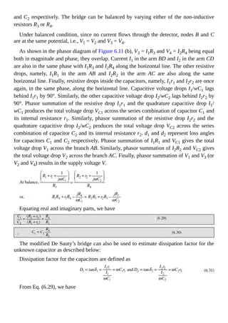and C2 respectively. The bridge can be balanced by varying either of the non-inductive
resistors R3 or R4.
Under balanced condition, since no current flows through the detector, nodes B and C
are at the same potential, i.e., V1 = V2 and V3 = V4.
As shown in the phasor diagram of Figure 6.11 (b), V3 = I1R3 and V4 = I2R4 being equal
both in magnitude and phase, they overlap. Current I1 in the arm BD and I2 in the arm CD
are also in the same phase with I1R3 and I2R4 along the horizontal line. The other resistive
drops, namely, I1R1 in the arm AB and I2R2 in the arm AC are also along the same
horizontal line. Finally, resistive drops inside the capacitors, namely, I1r1 and I2r2 are once
again, in the same phase, along the horizontal line. Capacitive voltage drops I1/wC1 lags
behind I1r1 by 90°. Similarly, the other capacitive voltage drop I2/wC2 lags behind I2r2 by
90°. Phasor summation of the resistive drop I1r1 and the quadrature capacitive drop I1/
wC1 produces the total voltage drop VC1 across the series combination of capacitor C1 and
its internal resistance r1. Similarly, phasor summation of the resistive drop I2r2 and the
quadrature capacitive drop I2/wC2 produces the total voltage drop VC2 across the series
combination of capacitor C2 and its internal resistance r2. d1 and d2 represent loss angles
for capacitors C1 and C2 respectively. Phasor summation of I1R1 and VC1 gives the total
voltage drop V1 across the branch AB. Similarly, phasor summation of I2R2 and VC2 gives
the total voltage drop V2 across the branch AC. Finally, phasor summation of V1 and V3 (or
V2 and V4) results in the supply voltage V.
Equating real and imaginary parts, we have
The modified De Sauty’s bridge can also be used to estimate dissipation factor for the
unknown capacitor as described below:
Dissipation factor for the capacitors are defined as
From Eq. (6.29), we have
 