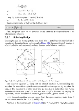 Using Eq. (6.31), we getor, D -D =w (CR -CR )
Substituting the value of C1 from Eq. (6.30), we have
Thus, dissipation factor for one capacitor can be estimated if dissipation factor of the
other capacitor is known.
6.5.2 Schering Bridge
Schering bridges are most popularly used these days in industries for measurement of
capacitance, dissipation factor, and loss angles. Figure 6.12 illustrates the confi guration of
a Schering bridge and corresponding phasor diagram under balanced condition.
Figure 6.12 Schering bridge under balanced condition: (a) Confi guration (b) Phasor diagram
The unknown capacitor C1 along with its internal resistance r1 (representing loss)
placed on the arm AB is compared with the standard loss-less capacitor C2 placed on the
arm AC. This capacitor C2 is either an air or a gas capacitor to make it loss free. R3 is a
non-inductive resistance placed on arm BD. The bridge is balanced by varying the
capacitor C4 and the non-inductive resistor R4 parallel with C4, placed on arm CD.
Under balanced condition, since no current flows through the detector, nodes B and C
are at the same potential, i.e., V1 = V2 and V3 = V4.
As shown in the phasor diagram of Figure 6.12 (b), V3 = I1R3 and V4 = IRR4 being equal
 