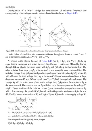 oscillators.
Configuration of a Wien’s bridge for determination of unknown frequency and
corresponding phasor diagram under balanced condition is shown in Figure 6.13.
Figure 6.13 Wien’s bridge under balanced condition: (a) Confi guration (b) Phasor diagram
Under balanced condition, since no current fl ows through the detector, nodes B and C
are at the same potential, i.e., V1=V2 and V3=V4.
As shown in the phasor diagram of Figure 6.13 (b), V3 = I1R3 and V4 = I2R4 being
equal both in magnitude and phase, they overlap. Current I1 in the arm BD and I2 flowing
through R4 are also in the same phase with I1R3 and I2R4 along the horizontal line. The
other resistive drop, namely, I2R2 in the arm AC is also along the same horizontal line. The
resistive voltage drop IRR2 across R2 and the quadrature capacitive drop I2/wC2 across C2
will add up to the total voltage drop V2 in the arm AC. Under balanced condition, voltage
drops across arms AB and AC are equal, thus V1 = V2 both in magnitude and phase. The
voltage V1 will be in the same phase as the voltage drop IRR1 across the resistance R1 in
the same arm AB. The resistive current IR will thus be in the same phase as the voltage V1
= IRR1. Phasor addition of the resistive current IR and the quadrature capacitive current IC,
which flows through the parallel R1C1 branch, will add up to the total current I1 in the arm
AB. Finally, phasor summation of V1 and V3 (or V2 and V4) results in the supply voltage V.
Equating real and imaginary parts, we get
C2R1R4 = C2R2R3 + C1R1R3
 