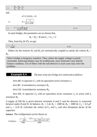 and
In most bridges, the parameters are so chosen that,
R1 = R2 = R and C1 = C2 = C
Then, from Eq. (6.37), we get
Sliders for the resistors R1 and R2 are mechanically coupled to satisfy the criteria R1 =
R2.
Wien’s bridge is frequency sensitive. Thus, unless the supply voltage is purely
sinusoidal, achieving balance may be troublesome, since harmonics may disturb
balance condition. Use of filters with the null detector in such cases may solve the
problem.
Example 6.4 The four arms of a bridge are connected as follows:
Arm AB: A capacitor C1 with an equivalent series resistance r1
Arm BC: A noninductive resistance R3
Arm CD: A noninductive resistance R4
Arm DA: A capacitor C2 with an equivalent series resistance r2 in series with a
resistance R2
A supply of 500 Hz is given between terminals A and C and the detector is connected
between nodes B and D. At balance, R2 = 5 Ω, R3 = 1000 Ω, R4 = 3000 Ω, C2 = 0.3 μF
and r2 = 0.25 Ω. Calculate the values of C1 and r1, and also dissipation factor of the
capacitor.
Solution The configuration can be shown as
 