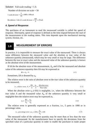 Solution Full-scale reading = 5 A
Number of divisions on scale = 50
4. Speed of Response
The quickness of an instrument to read the measurand variable is called the speed of
response. Alternately, speed of response is defined as the time elapsed between the start of
the measurement to the reading taken. This time depends upon the mechanical moving
system, friction, etc.
1.8 MEASUREMENT OF ERRORS
In practice, it is impossible to measure the exact value of the measurand. There is always
some difference between the measured value and the absolute or true value of the
unknown quantity (measurand), which may be very small or may be large. The difference
between the true or exact value and the measured value of the unknown quantity is known
as the absolute error of the measurement.
If δA be the absolute error of the measurement, Am and A be the measured and absolute
value of the unknown equantity then δA may be expressed as
Sometimes, δA is denoted by ε0.
The relative error is the ratio of absolute error to the true value of the unknown quantity
to be measured,
When the absolute error ε0 (=δA) is negligible, i.e., when the difference between the
true value A and the measured value Am of the unknown quantity is very small or
negligible then the relative error may be expressed as,
The relative error is generally expressed as a fraction, i.e., 5 parts in 1000 or in
percentage value,
The measured value of the unknown quantity may be more than or less than the true
value of the measurand. So the manufacturers have to specify the deviations from the
specified value of a particular quantity in order to enable the purchaser to make proper
 