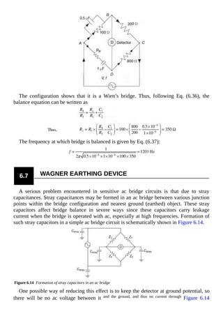 The configuration shows that it is a Wien’s bridge. Thus, following Eq. (6.36), the
balance equation can be written as
The frequency at which bridge is balanced is given by Eq. (6.37):
6.7 WAGNER EARTHING DEVICE
A serious problem encountered in sensitive ac bridge circuits is that due to stray
capacitances. Stray capacitances may be formed in an ac bridge between various junction
points within the bridge configuration and nearest ground (earthed) object. These stray
capacitors affect bridge balance in severe ways since these capacitors carry leakage
current when the bridge is operated with ac, especially at high frequencies. Formation of
such stray capacitors in a simple ac bridge circuit is schematically shown in Figure 6.14.
Figure 6.14 Formation of stray capacitors in an ac bridge
One possible way of reducing this effect is to keep the detector at ground potential, so
there will be no ac voltage between it and the ground, and thus no current through Figure 6.14
 