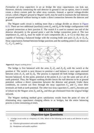 Formation of stray capacitors in an ac bridge the stray capacitances can leak out.
However, directly connecting the null detector to ground is not an option, since it would
create a direct current path for other stray currents. Instead, a special voltage-divider
circuit, called a Wagner ground or Wagner earth, may be used to maintain the null detector
at ground potential without having to make a direct connection between the detector and
ground.
The Wagner earth circuit is nothing more than a voltage divider as shown in Figure
6.15. There are two additional (auxiliary) arms ZA and ZB in the bridge configuration with
a ground connection at their junction E. The switch S is used to connect one end of the
detector alternately to the ground point e and the bridge connection point d. The two
impedances ZA and ZB must be made of such components (R, L, or C) so that they are
capable of forming a balanced bridge with the existing bride arm pairs Z1–Z2 or Z3–Z4.
Stray capacitances formed between bridge junctions and the earthing point E are shown as
C1, C2, C3 and C4.
Figure 6.15 Wagner earthing device
The bridge is first balanced with the arms Z1–Z2 and Z3–Z4 with the switch at the
position d. The switch is next thrown to position e and balance is once again attained
between arms Z1–Z2 and Z5–Z6. The process is repeated till both bridge configurations
become balanced. At this point, potential at the points b, d, e are the same and are all at
earth potential. Thus, the Wagner earthing divider forces the null detector to be at ground
potential, without a direct connection between the detector and ground. Under these
conditions, no current can flow through the stray capacitors C2 and C3 since their
terminals are both at earth potential. The other two stray capacitors C1 and C4 become part
of (shunt to) the Wagner arms ZA and ZB, and thus get eliminated from the original bridge
network.
The Wagner earthing method gives satisfactory results from the point of view of
eliminating stray capacitance charging effects in ac bridges, but the entire balancing
process is time consuming at times.
EXERCISE
Objective-type Questions
1. A bridge circuit works at a frequency of 2 kHz. Which of the following can be used as null detector in such a
bridge?
(a) Vibration galvanometers and tunable amplifiers
(b) Headphones and tunable amplifiers
 