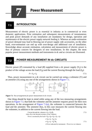 7.1 INTRODUCTION
Measurement of electric power is as essential in industry as in commercial or even
domestic applications. Prior estimation and subsequent measurements of instantaneous
and peak power demands of any installation are mandatory for design, operation and
maintenance of the electric power supply network feeding it. Whereas an under-estimation
of power demand may lead to blowing out of power supply side accessories, on the other
hand, over-estimation can end up with over-design and additional cost of installation.
Knowledge about accurate estimation, calculation and measurement of electric power is
thus of primary concern for designers of new installations. In this chapter, the most
popular power measurement methods and instruments in dc and ac circuits are illustrated.
7.2 POWER MEASUREMENT IN dc CIRCUITS
Electric power (P) consumed by a load (R) supplied from a dc power supply (VS) is the
product of the voltage across the load (VR) and the current flowing through the load (IR):
Thus, power measurement in a dc circuit can be carried out using a voltmeter (V) and
an ammeter (A) using any one of the arrangements shown in Figure 7.1.
Figure 7.1 Two arrangements for power measurement in dc circuits
One thing should be kept in mind while using any of the two measuring arrangements
shown in Figure 7.1; that both the voltmeter and the ammeter requires power for their own
operations. In the arrangement of Figure 7.1(a), the voltmeter is connected between the
load and the ammeter. The ammeter thus, in this case measures the current flowing into
the voltmeter, in addition to the current flowing into the load.
 