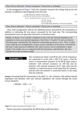 Thus, Power indicated = Power consumed + Power loss in voltmeter
In the arrangement of Figure 7.1(b), the voltmeter measures the voltage drop across the
ammeter in addition to that dropping across the load.
Thus, Power indicated = Power consumed + Power loss in Ammeter
Thus, both arrangements indicate the additional power absorbed by the instruments in
addition to indicating the true power consumed by the load only. The corresponding
measurement errors are generally referred to as insertion errors.
Ideally, in theory, if we consider voltmeters to have infi nite internal impedance and
ammeters to have zero internal impedance, then from (7.3) and (7.5) one can observe
that the power consumed by the respective instruments go down to zero. Thus, in ideal
cases, both the two arrangements can give correct indication of the power consumed by
the load. Under practical conditions, the value of power loss in instruments is quite
small, if not totally zero, as compared with the load power, and therefore, the error
introduced on this account is small.
Example 7.1
Two incandescent lamps with 80 Ω and 120 Ω resistances
are connected in series with a 200 V dc source. Find the
errors in measurement of power in the 80 Ω lamp using a
voltmeter with internal resistance of 100 kΩ and an
ammeter with internal resistance of 0.1 mΩ, when (a) the
voltmeter is connected nearer to the lamp than the ammeter,
and (b) when the ammeter is connected nearer to the lamp
than the voltmeter
Solution Assuming both the instruments to be ideal, i.e., the voltmeter with infinite internal
impedance and ammeter with zero internal impedance, the current through the series
circuit should be
= 200/(80 + 120) = 1 A
Figure 7.2 Actual connections for Example 7.1(a)
Hence, true power consumed by the 80 Ω lamp would have been
 