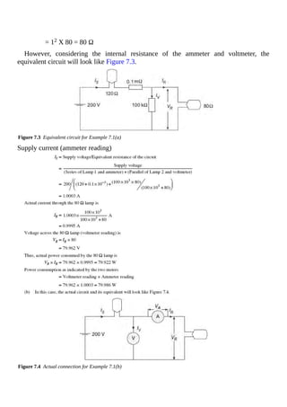 = 12 X 80 = 80 Ω
However, considering the internal resistance of the ammeter and voltmeter, the
equivalent circuit will look like Figure 7.3.
Figure 7.3 Equivalent circuit for Example 7.1(a)
Supply current (ammeter reading)
Figure 7.4 Actual connection for Example 7.1(b)
 