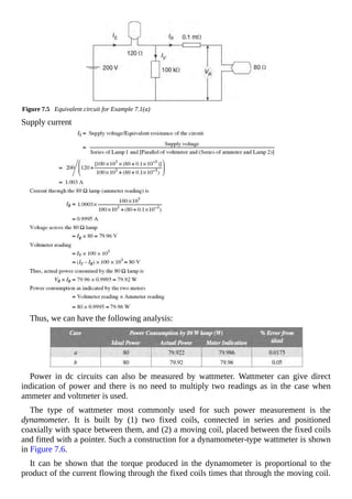 Figure 7.5 Equivalent circuit for Example 7.1(a)
Supply current
Thus, we can have the following analysis:
Power in dc circuits can also be measured by wattmeter. Wattmeter can give direct
indication of power and there is no need to multiply two readings as in the case when
ammeter and voltmeter is used.
The type of wattmeter most commonly used for such power measurement is the
dynamometer. It is built by (1) two fixed coils, connected in series and positioned
coaxially with space between them, and (2) a moving coil, placed between the fixed coils
and fitted with a pointer. Such a construction for a dynamometer-type wattmeter is shown
in Figure 7.6.
It can be shown that the torque produced in the dynamometer is proportional to the
product of the current flowing through the fixed coils times that through the moving coil.
 