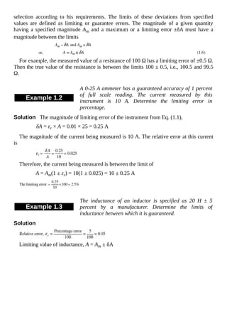 selection according to his requirements. The limits of these deviations from specified
values are defined as limiting or guarantee errors. The magnitude of a given quantity
having a specified magnitude Am and a maximum or a limiting error ±δA must have a
magnitude between the limits
For example, the measured value of a resistance of 100 Ω has a limiting error of ±0.5 Ω.
Then the true value of the resistance is between the limits 100 ± 0.5, i.e., 100.5 and 99.5
Ω.
Example 1.2
A 0-25 A ammeter has a guaranteed accuracy of 1 percent
of full scale reading. The current measured by this
instrument is 10 A. Determine the limiting error in
percentage.
Solution The magnitude of limiting error of the instrument from Eq. (1.1),
δA = εr × A = 0.01 × 25 = 0.25 A
The magnitude of the current being measured is 10 A. The relative error at this current
is
Therefore, the current being measured is between the limit of
A = Am(1 ± εr) = 10(1 ± 0.025) = 10 ± 0.25 A
Example 1.3
The inductance of an inductor is specified as 20 H ± 5
percent by a manufacturer. Determine the limits of
inductance between which it is guaranteed.
Solution
Limiting value of inductance, A = Am ± δA
 