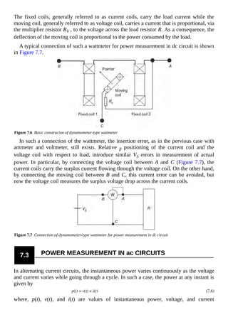 The fixed coils, generally referred to as current coils, carry the load current while the
moving coil, generally referred to as voltage coil, carries a current that is proportional, via
the multiplier resistor RV , to the voltage across the load resistor R. As a consequence, the
deflection of the moving coil is proportional to the power consumed by the load.
A typical connection of such a wattmeter for power measurement in dc circuit is shown
in Figure 7.7.
Figure 7.6 Basic construcion of dynamometer-type wattmeter
In such a connection of the wattmeter, the insertion error, as in the pervious case with
ammeter and voltmeter, still exists. Relative β positioning of the current coil and the
voltage coil with respect to load, introduce similar VS errors in measurement of actual
power. In particular, by connecting the voltage coil between A and C (Figure 7.7), the
current coils carry the surplus current flowing through the voltage coil. On the other hand,
by connecting the moving coil between B and C, this current error can be avoided, but
now the voltage coil measures the surplus voltage drop across the current coils.
Figure 7.7 Connection of dynamometer-type wattmeter for power measurement in dc circuit
7.3 POWER MEASUREMENT IN ac CIRCUITS
In alternating current circuits, the instantaneous power varies continuously as the voltage
and current varies while going through a cycle. In such a case, the power at any instant is
given by
where, p(t), v(t), and i(t) are values of instantaneous power, voltage, and current
 