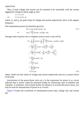 respectively.
Thus, if both voltage and current can be assumed to be sinusoidal, with the current
lagging the voltage by phase-angle φ, then
where, Vm and Im are peak values of voltage and current respectively, and w is the angular
frequency.
The instantaneous power pis therefore given by
Average value of power over a complete cycle in such a case will be
where, Vand I are rms values of voltage and current respectively and cos j is power factor
of the load.
Involvement of the power-factor term cos j in the expression for power in ac circuit
indicates that ac power cannot be measured simply by connecting a pair of ammeter and
voltmeter. A wattmeter, with in-built facility for taking in to account the power factor, can
only be used for measurement of power in ac circuits.
Figure 7.8 plots the waveforms of instantaneous power p(t), voltage v(t), and current
i(t).
 
