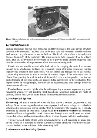 Figure 7.10 nternal photograph of electrodynamometer-type wattmeter:(1) Fixed (current) coil (2) Moving (potential)
coil
1. Fixed Coil System
Such an instrument has two coils connected in different ways to the same circuit of which
power is to be measured. The fixed coils or the field coils are connected in series with the
load so as to carry the same current as the load. The fixed coils are hence, termed as the
Current Coils (CC) of the wattmeter. The main magnetic field is produced by these fixed
coils. This coil is divided in two sections so as to provide more uniform magnetic field
near the centre and to allow placement of the instrument moving shaft.
Fixed coils are usually wound with thick wires for carrying the main load current
through them. Windings of the fixed coil is normally made of stranded conductors running
together but, insulated from each other. All the strands are brought out to an external
commutating terminator so that a number of current ranges of the instrument may be
obtained by grouping them all in series, all in parallel, or in a series–parallel combination.
Such stranding of the fixed coils also reduces Eddy-current loss in the conductors. Still
higher current or voltage ranges, however, can be accommodated only through the use of
instrument transformers.
Fixed coils are mounted rigidly with the coil supporting structures to prevent any small
movement whatsoever and resulting field distortions. Mounting supports are made of
ceramic, and not metal, so as not to disturb the magnetic field distribution.
2. Moving Coil System
The moving coil that is connected across the load carries a current proportional to the
voltage. Since the moving coil carries a current proportional to the voltage, it is called the
voltage coil or the pressure coil or simply PC of the wattmeter. The moving coil is entirely
embraced by the pair of fixed coils. A high value non-inductive resistance is connected
in series with the voltage coil to restrict the current through it to a small value, and also to
ensure that voltage coil current remains as far as possible in phase with the load voltage.
The moving coil, made of fine wires, is wound either as a self-sustaining air-cored coil,
or else wound on a nonmetallic former. A metallic former, otherwise would induce Eddy-
currents in them under influence of the alternating field.
3. Movement and Restoring System
 