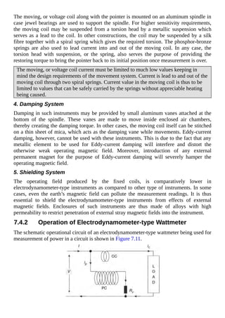 The moving, or voltage coil along with the pointer is mounted on an aluminum spindle in
case jewel bearings are used to support the spindle. For higher sensitivity requirements,
the moving coil may be suspended from a torsion head by a metallic suspension which
serves as a lead to the coil. In other constructions, the coil may be suspended by a silk
fibre together with a spiral spring which gives the required torsion. The phosphor-bronze
springs are also used to lead current into and out of the moving coil. In any case, the
torsion head with suspension, or the spring, also serves the purpose of providing the
restoring torque to bring the pointer back to its initial position once measurement is over.
The moving, or voltage coil current must be limited to much low values keeping in
mind the design requirements of the movement system. Current is lead to and out of the
moving coil through two spiral springs. Current value in the moving coil is thus to be
limited to values that can be safely carried by the springs without appreciable heating
being caused.
4. Damping System
Damping in such instruments may be provided by small aluminum vanes attached at the
bottom of the spindle. These vanes are made to move inside enclosed air chambers,
thereby creating the damping torque. In other cases, the moving coil itself can be stitched
on a thin sheet of mica, which acts as the damping vane while movements. Eddy-current
damping, however, cannot be used with these instruments. This is due to the fact that any
metallic element to be used for Eddy-current damping will interfere and distort the
otherwise weak operating magnetic field. Moreover, introduction of any external
permanent magnet for the purpose of Eddy-current damping will severely hamper the
operating magnetic field.
5. Shielding System
The operating field produced by the fixed coils, is comparatively lower in
electrodynamometer-type instruments as compared to other type of instruments. In some
cases, even the earth’s magnetic field can pollute the measurement readings. It is thus
essential to shield the electrodynamometer-type instruments from effects of external
magnetic fields. Enclosures of such instruments are thus made of alloys with high
permeability to restrict penetration of external stray magnetic fields into the instrument.
7.4.2 Operation of Electrodynamometer-type Wattmeter
The schematic operational circuit of an electrodynamometer-type wattmeter being used for
measurement of power in a circuit is shown in Figure 7.11.
 