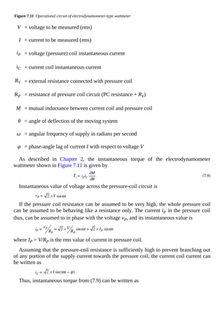 Figure 7.11 Operational circuit of electrodynamometer-type wattmeter
V = voltage to be measured (rms)
I = current to be measured (rms)
iP = voltage (pressure) coil instantaneous current
iC = current coil instantaneous current
RV = external resistance connected with pressure coil
RP = resistance of pressure coil circuit (PC resistance + RV)
M = mutual inductance between current coil and pressure coil
θ = angle of deflection of the moving system
ω = angular frequency of supply in radians per second
φ = phase-angle lag of current I with respect to voltage V
As described in Chapter 2, the instantaneous torque of the electrodynamometer
wattmeter shown in Figure 7.11 is given by
Instantaneous value of voltage across the pressure-coil circuit is
If the pressure coil resistance can be assumed to be very high, the whole pressure coil
can be assumed to be behaving like a resistance only. The current iP in the pressure coil
thus, can be assumed to in phase with the voltage vP, and its instantaneous value is
where IP = V/RP is the rms value of current in pressure coil.
Assuming that the pressure-coil resistance is sufficiently high to prevent branching out
of any portion of the supply current towards the pressure coil, the current coil current can
be written as
Thus, instantaneous torque from (7.9) can be written as
 