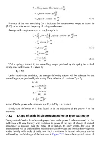 Presence of the term containing 2w t, indicates the instantaneous torque as shown in
(7.10) varies at twice the frequency of voltage and current.
Average deflecting torque over a complete cycle is
With a spring constant K, the controlling torque provided by the spring for a final
steady-state deflection of θ is given by
TC = Kθ
Under steady-state condition, the average deflecting torque will be balanced by the
controlling torque provided by the spring. Thus, at balanced condition TC = Td
where, P is the power to be measured and K1 = 1/KRP is a constant.
Steady-state deflection θ is thus found to be an indication of the power P to be
measured.
7.4.3 Shape of scale in Electrodynamometer-type Wattmeter
Steady-state deflection θ can be made proportional to the power P to be measured, i.e., the
deflection will vary linearly with variation in power if the rate of change of mutual
inductance is constant over the range of deflection. In other words, the scale of
measurement will be uniform if the mutual inductance between the fixed and moving coils
varies linearly with angle of deflection. Such a variation in mutual inductance can be
achieved by careful design of the instrument. Figure 7.12 shows the expected nature of
 