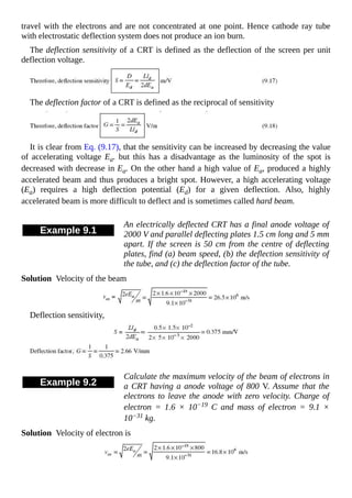 travel with the electrons and are not concentrated at one point. Hence cathode ray tube
with electrostatic deflection system does not produce an ion burn.
The deflection sensitivity of a CRT is defined as the deflection of the screen per unit
deflection voltage.
The deflection factor of a CRT is defined as the reciprocal of sensitivity
It is clear from Eq. (9.17), that the sensitivity can be increased by decreasing the value
of accelerating voltage Ea. but this has a disadvantage as the luminosity of the spot is
decreased with decrease in Ea. On the other hand a high value of Ea, produced a highly
accelerated beam and thus produces a bright spot. However, a high accelerating voltage
(Ea) requires a high deflection potential (Ed) for a given deflection. Also, highly
accelerated beam is more difficult to deflect and is sometimes called hard beam.
Example 9.1
An electrically deflected CRT has a final anode voltage of
2000 V and parallel deflecting plates 1.5 cm long and 5 mm
apart. If the screen is 50 cm from the centre of deflecting
plates, find (a) beam speed, (b) the deflection sensitivity of
the tube, and (c) the deflection factor of the tube.
Solution Velocity of the beam
Deflection sensitivity,
Example 9.2
Calculate the maximum velocity of the beam of electrons in
a CRT having a anode voltage of 800 V. Assume that the
electrons to leave the anode with zero velocity. Charge of
electron = 1.6 × 10−19 C and mass of electron = 9.1 ×
10−31 kg.
Solution Velocity of electron is
 