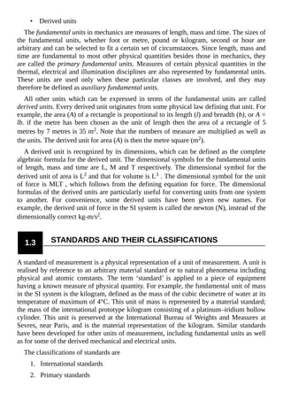 • Derived units
The fundamental units in mechanics are measures of length, mass and time. The sizes of
the fundamental units, whether foot or metre, pound or kilogram, second or hour are
arbitrary and can be selected to fit a certain set of circumstances. Since length, mass and
time are fundamental to most other physical quantities besides those in mechanics, they
are called the primary fundamental units. Measures of certain physical quantities in the
thermal, electrical and illumination disciplines are also represented by fundamental units.
These units are used only when these particular classes are involved, and they may
therefore be defined as auxiliary fundamental units.
All other units which can be expressed in terms of the fundamental units are called
derived units. Every derived unit originates from some physical law defining that unit. For
example, the area (A) of a rectangle is proportional to its length (l) and breadth (b), or A =
lb. if the metre has been chosen as the unit of length then the area of a rectangle of 5
metres by 7 metres is 35 m2. Note that the numbers of measure are multiplied as well as
the units. The derived unit for area (A) is then the metre square (m2).
A derived unit is recognized by its dimensions, which can be defined as the complete
algebraic formula for the derived unit. The dimensional symbols for the fundamental units
of length, mass and time are L, M and T respectively. The dimensional symbol for the
derived unit of area is L2 and that for volume is L3 . The dimensional symbol for the unit
of force is MLT , which follows from the defining equation for force. The dimensional
formulas of the derived units are particularly useful for converting units from one system
to another. For convenience, some derived units have been given new names. For
example, the derived unit of force in the SI system is called the newton (N), instead of the
dimensionally correct kg-m/s2.
1.3 STANDARDS AND THEIR CLASSIFICATIONS
A standard of measurement is a physical representation of a unit of measurement. A unit is
realised by reference to an arbitrary material standard or to natural phenomena including
physical and atomic constants. The term ‘standard’ is applied to a piece of equipment
having a known measure of physical quantity. For example, the fundamental unit of mass
in the SI system is the kilogram, defined as the mass of the cubic decimetre of water at its
temperature of maximum of 4°C. This unit of mass is represented by a material standard;
the mass of the international prototype kilogram consisting of a platinum–iridium hollow
cylinder. This unit is preserved at the International Bureau of Weights and Measures at
Sevres, near Paris, and is the material representation of the kilogram. Similar standards
have been developed for other units of measurement, including fundamental units as well
as for some of the derived mechanical and electrical units.
The classifications of standards are
1. International standards
2. Primary standards
 