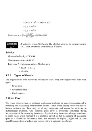 = 205.3 × 10-6 — 201.4 × 10-6
= 3.9 × 10-6 F
= 3.9 × 10-6 F
Example
1.7
A wattmeter reads 25.34 watts. The absolute error in the measurement is
–0.11 watt. Determine the true value of power.
Solution
Measured value Am = 25.34 W
Absolute error δA = –0.11 W
True value A = Measured value - Absolute error
= 25.34 – (–0.11),
= 25.45 W
1.8.1 Types of Errors
The origination of error may be in a variety of ways. They are categorised in three main
types.
• Gross error
• Systematic error
• Random error
1. Gross Error
The errors occur because of mistakes in observed readings, or using instruments and in
recording and calculating measurement results. These errors usually occur because of
human mistakes and these may be of any magnitude and cannot be subjected to
mathematical treatment. One common gross error is frequently committed during
improper use of the measuring instrument. Any indicating instrument changes conditions
to some extent when connected in a complete circuit so that the reading of measurand
quantity is altered by the method used. For example, in Figure (1.9)(a) and (b), two
possible connections of voltage and current coil of a wattmeter are shown.
 