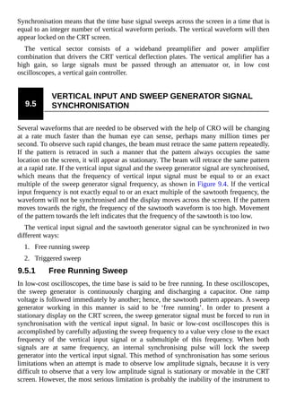 Synchronisation means that the time base signal sweeps across the screen in a time that is
equal to an integer number of vertical waveform periods. The vertical waveform will then
appear locked on the CRT screen.
The vertical sector consists of a wideband preamplifier and power amplifier
combination that drivers the CRT vertical deflection plates. The vertical amplifier has a
high gain, so large signals must be passed through an attenuator or, in low cost
oscilloscopes, a vertical gain controller.
9.5
VERTICAL INPUT AND SWEEP GENERATOR SIGNAL
SYNCHRONISATION
Several waveforms that are needed to be observed with the help of CRO will be changing
at a rate much faster than the human eye can sense, perhaps many million times per
second. To observe such rapid changes, the beam must retrace the same pattern repeatedly.
If the pattern is retraced in such a manner that the pattern always occupies the same
location on the screen, it will appear as stationary. The beam will retrace the same pattern
at a rapid rate. If the vertical input signal and the sweep generator signal are synchronised,
which means that the frequency of vertical input signal must be equal to or an exact
multiple of the sweep generator signal frequency, as shown in Figure 9.4. If the vertical
input frequency is not exactly equal to or an exact multiple of the sawtooth frequency, the
waveform will not be synchronised and the display moves across the screen. If the pattern
moves towards the right, the frequency of the sawtooth waveform is too high. Movement
of the pattern towards the left indicates that the frequency of the sawtooth is too low.
The vertical input signal and the sawtooth generator signal can be synchronized in two
different ways:
1. Free running sweep
2. Triggered sweep
9.5.1 Free Running Sweep
In low-cost oscilloscopes, the time base is said to be free running. In these oscilloscopes,
the sweep generator is continuously charging and discharging a capacitor. One ramp
voltage is followed immediately by another; hence, the sawtooth pattern appears. A sweep
generator working in this manner is said to be ‘free running’. In order to present a
stationary display on the CRT screen, the sweep generator signal must be forced to run in
synchronisation with the vertical input signal. In basic or low-cost oscilloscopes this is
accomplished by carefully adjusting the sweep frequency to a value very close to the exact
frequency of the vertical input signal or a submultiple of this frequency. When both
signals are at same frequency, an internal synchronising pulse will lock the sweep
generator into the vertical input signal. This method of synchronisation has some serious
limitations when an attempt is made to observe low amplitude signals, because it is very
difficult to observe that a very low amplitude signal is stationary or movable in the CRT
screen. However, the most serious limitation is probably the inability of the instrument to
 