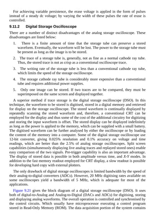 For achieving variable persistence, the erase voltage is applied in the form of pulses
instead of a steady dc voltage; by varying the width of these pulses the rate of erase is
controlled.
9.11.2 Digital Storage Oscilloscope
There are a number of distinct disadvantages of the analog storage oscilloscope. These
disadvantages are listed below:
1. There is a finite amount of time that the storage tube can preserve a stored
waveform. Eventually, the waveform will be lost. The power to the storage tube must
be present as long as the image is to be stored.
2. The trace of a storage tube is, generally, not as fine as a normal cathode ray tube.
Thus, the stored trace is not as crisp as a conventional oscilloscope trace.
3. The writing rate of the storage tube is less than a conventional cathode ray tube,
which limits the speed of the storage oscilloscope.
4. The storage cathode ray tube is considerably more expensive than a conventional
tube and requires additional power supplies.
5. Only one image can be stored. If two traces are to be compared, they must be
superimposed on the same screen and displayed together.
A superior method if trace storage is the digital storage oscilloscope (DSO). In this
technique, the waveform to be stored is digitised, stored in a digital memory and retrieved
for display on the storage oscilloscope. The stored waveform is continually displayed by
repeatedly scanning the stored waveform and, therefore, a conventional CRT can be
employed for the display and thus some of the cost of the additional circuitry for digitizing
and storing the input waveform is offset. The stored display can be displayed indefinitely
as long as the power is applied to the memory, which can be supplied with a small battery.
The digitised waveform can be further analysed by either the oscilloscope or by loading
the content of the memory into a computer. Some of the digital storage oscilloscope use
12-bit converter, giving 0.025% resolution and 0.1% accuracy on voltage and time
readings, which are better than the 2.5% of analog storage oscilloscopes. Split screen
capabilities (simultaneously displaying live analog traces and replayed stored ones) enable
easy comparison of the two signals. Pre-trigger capability is also an important advantage.
The display of stored data is possible in both amplitude versus time, and X-Y modes. In
addition to the fast memory readout employed for CRT display, a slow readout is possible
for developing hard copy with external plotters.
The only drawback of digital storage oscilloscopes is limited bandwidth by the speed of
their analog-to-digital converters (ADCs). However, 20 MHz digitising rates available on
some oscilloscopes yield a bandwidth of 5 MHz, which is adequate for most of the
applications.
Figure 9.21 gives the block diagram of a digital storage oscilloscope (DSO). It uses
both of digital-to-Analog and Analog-to-Digital (DACs and ADCs) for digitising, storing
and displaying analog waveforms. The overall operation is controlled and synchronised by
the control circuits. Which usually have microprocessor executing a control program
stored in Read-Only Memory (ROM). The data acquisition portion of the system contains
 