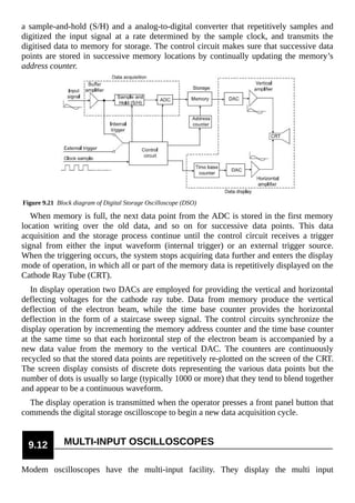 a sample-and-hold (S/H) and a analog-to-digital converter that repetitively samples and
digitized the input signal at a rate determined by the sample clock, and transmits the
digitised data to memory for storage. The control circuit makes sure that successive data
points are stored in successive memory locations by continually updating the memory’s
address counter.
Figure 9.21 Block diagram of Digital Storage Oscilloscope (DSO)
When memory is full, the next data point from the ADC is stored in the first memory
location writing over the old data, and so on for successive data points. This data
acquisition and the storage process continue until the control circuit receives a trigger
signal from either the input waveform (internal trigger) or an external trigger source.
When the triggering occurs, the system stops acquiring data further and enters the display
mode of operation, in which all or part of the memory data is repetitively displayed on the
Cathode Ray Tube (CRT).
In display operation two DACs are employed for providing the vertical and horizontal
deflecting voltages for the cathode ray tube. Data from memory produce the vertical
deflection of the electron beam, while the time base counter provides the horizontal
deflection in the form of a staircase sweep signal. The control circuits synchronize the
display operation by incrementing the memory address counter and the time base counter
at the same time so that each horizontal step of the electron beam is accompanied by a
new data value from the memory to the vertical DAC. The counters are continuously
recycled so that the stored data points are repetitively re-plotted on the screen of the CRT.
The screen display consists of discrete dots representing the various data points but the
number of dots is usually so large (typically 1000 or more) that they tend to blend together
and appear to be a continuous waveform.
The display operation is transmitted when the operator presses a front panel button that
commends the digital storage oscilloscope to begin a new data acquisition cycle.
9.12 MULTI-INPUT OSCILLOSCOPES
Modem oscilloscopes have the multi-input facility. They display the multi input
 