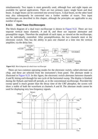 simultaneously. Two inputs is most generally used, although four and eight inputs are
available for special applications. There are two primary types: single beam and dual
beam. A single beam can be converted into several traces. A dual beam, on the other hand
may also subsequently be converted into a further number of traces. Two input
oscilloscopes are described in this chapter, although the principles are applicable to any
number of inputs.
9.12.1 Dual Trace Oscilloscopes
The block diagram of a dual trace oscilloscope is shown in Figure 9.22. There are two
separate vertical input channels, A and B, and these use separate attenuator and
preamplifier stages. Therefore the amplitude of each input, as viewed on the oscilloscope,
can be individually controlled. After preamplification, the two channels meet at the
electronic switch. This has the ability to pass one channel at a time into the vertical
amplifier, via the delay line.
Figure 9.22 Block diagram of a dual trace oscilloscope
There are two common operating modes for the electronic switch, called alternate and
chop, and these are selected from the instrument’s front panel. The alternate mode is
illustrated in Figure 9.23. In this figure, the electronic switch alternates between channels
A and B, letting each through for one cycle of the horizontal sweep. The display is blanked
during the flyback and hold-off periods, as in the conventional oscilloscope. Provided the
sweep speed is much greater than the decay time of the CRT phosphor, the screen will
show a stable of both the waveform at channels A and B. The alternate mode cannot be
used for displaying very low-frequency signals.
 