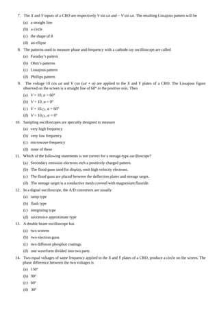 7. The X and Y inputs of a CRO are respectively V sin ωt and − V sin ωt. The resulting Lissajous pattern will be
(a) a straight line
(b) a circle
(c) the shape of 8
(d) an ellipse
8. The patterns used to measure phase and frequency with a cathode ray oscilloscope are called
(a) Faraday’s pattern
(b) Ohm’s patterns
(c) Lissajous pattern
(d) Phillips pattern
9. The voltage 10 cos ωt and V cos (ωt + α) are applied to the X and Y plates of a CRO. The Lissajous figure
observed on the screen is a straight line of 60° to the positive axis. Then
(a) V = 10, α = 60°
(b) V = 10, α = 0°
(c) V = 10 , α = 60°
(d) V = 10 , α = 0°
10. Sampling oscilloscopes are specially designed to measure
(a) very high frequency
(b) very low frequency
(c) microwave frequency
(d) none of these
11. Which of the following statements is not correct for a storage-type oscilloscope?
(a) Secondary emission electrons etch a positively charged pattern.
(b) The flood guns used for display, emit high velocity electrons.
(c) The flood guns are placed between the deflection plates and storage target.
(d) The storage target is a conductive mesh covered with magnesium fluoride.
12. In a digital oscilloscope, the A/D converters are usually
(a) ramp type
(b) flash type
(c) integrating type
(d) successive approximate type
13. A double beam oscilloscope has
(a) two screens
(b) two electron guns
(c) two different phosphor coatings
(d) one waveform divided into two parts
14. Two equal voltages of same frequency applied to the X and Y plates of a CRO, produce a circle on the screen. The
phase difference between the two voltages is
(a) 150°
(b) 90°
(c) 60°
(d) 30°
 