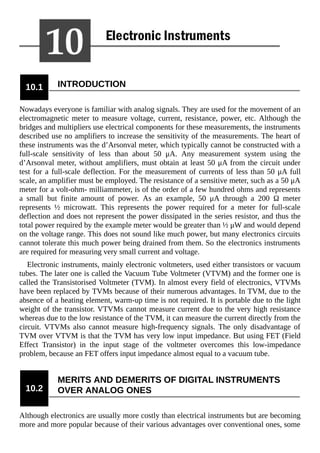 10.1 INTRODUCTION
Nowadays everyone is familiar with analog signals. They are used for the movement of an
electromagnetic meter to measure voltage, current, resistance, power, etc. Although the
bridges and multipliers use electrical components for these measurements, the instruments
described use no amplifiers to increase the sensitivity of the measurements. The heart of
these instruments was the d’Arsonval meter, which typically cannot be constructed with a
full-scale sensitivity of less than about 50 μA. Any measurement system using the
d’Arsonval meter, without amplifiers, must obtain at least 50 μA from the circuit under
test for a full-scale deflection. For the measurement of currents of less than 50 μA full
scale, an amplifier must be employed. The resistance of a sensitive meter, such as a 50 μA
meter for a volt-ohm- milliammeter, is of the order of a few hundred ohms and represents
a small but finite amount of power. As an example, 50 μA through a 200 Ω meter
represents ½ microwatt. This represents the power required for a meter for full-scale
deflection and does not represent the power dissipated in the series resistor, and thus the
total power required by the example meter would be greater than ½ μW and would depend
on the voltage range. This does not sound like much power, but many electronics circuits
cannot tolerate this much power being drained from them. So the electronics instruments
are required for measuring very small current and voltage.
Electronic instruments, mainly electronic voltmeters, used either transistors or vacuum
tubes. The later one is called the Vacuum Tube Voltmeter (VTVM) and the former one is
called the Transistorised Voltmeter (TVM). In almost every field of electronics, VTVMs
have been replaced by TVMs because of their numerous advantages. In TVM, due to the
absence of a heating element, warm-up time is not required. It is portable due to the light
weight of the transistor. VTVMs cannot measure current due to the very high resistance
whereas due to the low resistance of the TVM, it can measure the current directly from the
circuit. VTVMs also cannot measure high-frequency signals. The only disadvantage of
TVM over VTVM is that the TVM has very low input impedance. But using FET (Field
Effect Transistor) in the input stage of the voltmeter overcomes this low-impedance
problem, because an FET offers input impedance almost equal to a vacuum tube.
10.2
MERITS AND DEMERITS OF DIGITAL INSTRUMENTS
OVER ANALOG ONES
Although electronics are usually more costly than electrical instruments but are becoming
more and more popular because of their various advantages over conventional ones, some
 