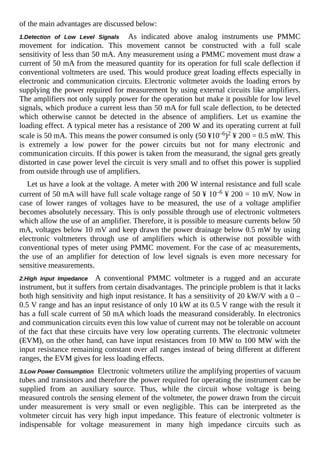 of the main advantages are discussed below:
1.Detection of Low Level Signals As indicated above analog instruments use PMMC
movement for indication. This movement cannot be constructed with a full scale
sensitivity of less than 50 mA. Any measurement using a PMMC movement must draw a
current of 50 mA from the measured quantity for its operation for full scale deflection if
conventional voltmeters are used. This would produce great loading effects especially in
electronic and communication circuits. Electronic voltmeter avoids the loading errors by
supplying the power required for measurement by using external circuits like amplifiers.
The amplifiers not only supply power for the operation but make it possible for low level
signals, which produce a current less than 50 mA for full scale deflection, to be detected
which otherwise cannot be detected in the absence of amplifiers. Let us examine the
loading effect. A typical meter has a resistance of 200 W and its operating current at full
scale is 50 mA. This means the power consumed is only (50 ¥10–6)2 ¥ 200 = 0.5 mW. This
is extremely a low power for the power circuits but not for many electronic and
communication circuits. If this power is taken from the measurand, the signal gets greatly
distorted in case power level the circuit is very small and to offset this power is supplied
from outside through use of amplifiers.
Let us have a look at the voltage. A meter with 200 W internal resistance and full scale
current of 50 mA will have full scale voltage range of 50 ¥ 10–6 ¥ 200 = 10 mV. Now in
case of lower ranges of voltages have to be measured, the use of a voltage amplifier
becomes absolutely necessary. This is only possible through use of electronic voltmeters
which allow the use of an amplifier. Therefore, it is possible to measure currents below 50
mA, voltages below 10 mV and keep drawn the power drainage below 0.5 mW by using
electronic voltmeters through use of amplifiers which is otherwise not possible with
conventional types of meter using PMMC movement. For the case of ac measurements,
the use of an amplifier for detection of low level signals is even more necessary for
sensitive measurements.
2.High Input Impedance A conventional PMMC voltmeter is a rugged and an accurate
instrument, but it suffers from certain disadvantages. The principle problem is that it lacks
both high sensitivity and high input resistance. It has a sensitivity of 20 kW/V with a 0 –
0.5 V range and has an input resistance of only 10 kW at its 0.5 V range with the result it
has a full scale current of 50 mA which loads the measurand considerably. In electronics
and communication circuits even this low value of current may not be tolerable on account
of the fact that these circuits have very low operating currents. The electronic voltmeter
(EVM), on the other hand, can have input resistances from 10 MW to 100 MW with the
input resistance remaining constant over all ranges instead of being different at different
ranges, the EVM gives for less loading effects.
3.Low Power Consumption Electronic voltmeters utilize the amplifying properties of vacuum
tubes and transistors and therefore the power required for operating the instrument can be
supplied from an auxiliary source. Thus, while the circuit whose voltage is being
measured controls the sensing element of the voltmeter, the power drawn from the circuit
under measurement is very small or even negligible. This can be interpreted as the
voltmeter circuit has very high input impedance. This feature of electronic voltmeter is
indispensable for voltage measurement in many high impedance circuits such as
 