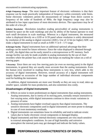 encountered in communicating equipments.
4.High Frequency Range The most important feature of electronic voltmeters is that their
response can be made practically independent of frequency within extremely wide limits.
Some electronic voltmeters permit the measurement of voltage from direct current to
frequency of the order of hundreds of MHz. the high frequency range may also be
attributed to low input capacitance of most electronics devices. The capacitance may be of
the order of a few pF.
5.Better Resolution Resolution (smallest reading perceivable) of analog instruments is
limited by space on the scale markings and also by ability of the human operator to read
such small deviations in scale markings. Whereas in a digital instrument, the measured
value is displayed directly on a LED or LCD panel whose resolution is solely determined
by resolution of the analog to digital converter (ADC). Use of 12 bit (or higher) ADC can
make a digital instrument to read as small as 0.001 V in 0 – 5 V range.
6.Storage Facility Digital instruments have an additional optional advantage that their
readings can be stored for future reference. Since the value displayed is obtained through
an ADC, the digital data can be easily stored in a microprocessor or PC memory. Such
storage facility can only be made available in analog instruments by the use of chart
recorders where the pointer has a ink source that keeps on marking the values on a roll of
moving paper.
7.Accuracy Since there are very few moving parts (or even no moving parts) in the digital
instruments, in general they are usually more accurate than the analog instruments. Even
the human error involved in reading these instruments is very less, which adds to the
accuracy of digital instruments. However, overall accuracy of a digital instrument will
largely depend on accuracies of the large number of individual electronic components
used for building the instrument.
In addition, digital instruments are more user friendly as they are easy to read, takes up
smaller space, suitable for mass production, and also sometimes less costly.
Disadvantages of Digital Instruments
1. Effects on noise in more predominant on digital instruments than analog instruments.
Analog instruments, due to inertia of its moving parts, normally remain insensitive to
fast varying noise, while digital instruments continue to show erratic variations in
presence of noise.
2. Analog instruments have higher overload capacity than digital instruments. The
sensitive electronic components used in digital instruments are more prone to damage
in case of even momentary overloads.
3. Digital instruments can sometimes loose its reliability and tend to indicate erratic
values due to faulty electronic circuit components or damaged display.
4. Digital instruments and their internal electronic components are very much sensitive
to external atmospheric conditions. In case of high humidity and corrosive
atmosphere the internal parts may get damaged and indicate the faulty values.
PERFORMANCE CHARACTERISTICS OF DIGITAL
 