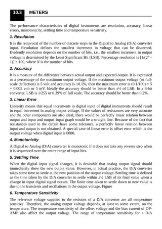 10.3 METERS
The performance characteristics of digital instruments are resolution, accuracy, linear
errors, monotonicity, settling time and temperature sensitivity.
1. Resolution
It is the reciprocal of the number of discrete steps in the Digital to Analog (D/A) converter
input. Resolution defines the smallest increment in voltage that can be discerned.
Evidently resolution depends on the number of bits, i.e., the smallest increment in output
voltage is determined by the Least Significant Bit (LSB). Percentage resolution is [1/(2n –
1)] × 100, where N is the number of bits.
2. Accuracy
It is a measure of the difference between actual output and expected output. It is expressed
as a percentage of the maximum output voltage. If the maximum output voltage (or full-
scale deflection) is 5 volt and accuracy is ±0.1%, then the maximum error is (0.1/100) × 5
= 0.005 volt or 5 mV. Ideally the accuracy should be better than ±½ of LSB. In a 8-bit
converter, LSB is 1/255 or 0.39% of full scale. The accuracy should be better than 0.2%.
3. Linear Error
Linearity means that equal increments in digital input of digital instruments should result
in equal increment in analog output voltage. If the values of resistances are very accurate
and the other components are also ideal, there would be perfectly linear relation between
output and input and output–input graph would be a straight line. Because of the fact that
resistances used in the circuit have some tolerance, a perfectly linear relation between
input and output is not obtained. A special case of linear error is offset error which is the
output voltage when digital input is 0000.
4. Monotonicity
A Digital to Analog (D/A) converter is monotonic if it does not take any reverse step when
it is sequenced over the entire range of input bits.
5. Settling Time
When the digital input signal changes, it is desirable that analog output signal should
immediately show the new output value. However, in actual practice, the D/A converter
takes some time to settle at the new position of the output voltage. Settling time is defined
as the time taken by the D/A converter to settle within ±½ LSB of its final value when a
change in input digital signal occurs. The finite time taken to settle down to new value is
due to the transients and oscillations in the output voltage. Figure
6. Temperature Sensitivity
The reference voltage supplied to the resistors of a D/A converter are all temperature
sensitive. Therefore, the analog output voltage depends, at least to some extent, on the
temperature. The temperature sensitivity of the offset voltage and the bias current of OP-
AMP also affect the output voltage. The range of temperature sensitivity for a D/A
 