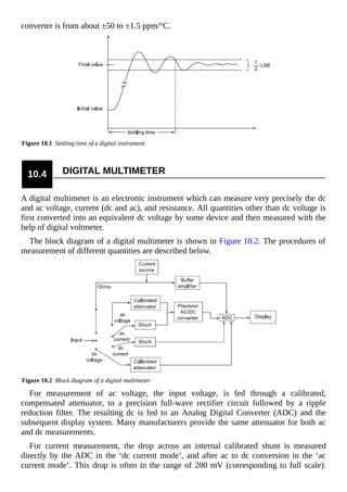 converter is from about ±50 to ±1.5 ppm/°C.
Figure 10.1 Settling time of a digital instrument
10.4 DIGITAL MULTIMETER
A digital multimeter is an electronic instrument which can measure very precisely the dc
and ac voltage, current (dc and ac), and resistance. All quantities other than dc voltage is
first converted into an equivalent dc voltage by some device and then measured with the
help of digital voltmeter.
The block diagram of a digital multimeter is shown in Figure 10.2. The procedures of
measurement of different quantities are described below.
Figure 10.2 Block diagram of a digital multimeter
For measurement of ac voltage, the input voltage, is fed through a calibrated,
compensated attenuator, to a precision full-wave rectifier circuit followed by a ripple
reduction filter. The resulting dc is fed to an Analog Digital Converter (ADC) and the
subsequent display system. Many manufacturers provide the same attenuator for both ac
and dc measurements.
For current measurement, the drop across an internal calibrated shunt is measured
directly by the ADC in the ‘dc current mode’, and after ac to dc conversion in the ‘ac
current mode’. This drop is often in the range of 200 mV (corresponding to full scale).
 