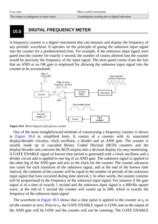Low cost. More costlier instrument.
The output is ambiguous in many times. Unambiguous reading due to digital indication.
10.5 DIGITAL FREQUENCY METER
A frequency counter is a digital instrument that can measure and display the frequency of
any periodic waveform. It operates on the principle of gating the unknown input signal
into the counter for a predetermined time. For example, if the unknown input signal were
gated into the counter for exactly 1 second, the number of counts allowed into the counter
would be precisely the frequency of the input signal. The term gated comes from the fact
that an AND or an OR gate is employed for allowing the unknown input signal into the
counter to be accumulated.
Figure 10.4 Block diagram of frequency counter
One of the most straightforward methods of constructing a frequency counter is shown
in Figure 10.4 in simplified form. It consist of a counter with its associated
display/decoder circuitry, clock oscillator, a divider and an AND gate. The counter is
usually made up of cascaded Binary Coded Decimal (BCD) counters and the
display/decoder unit converts the BCD outputs into a decimal display for easy monitoring.
A GATE ENABLE signal of known time period is generated with a clock oscillator and a
divider circuit and is applied to one leg of an AND gate. The unknown signal is applied to
the other leg of the AND gate and acts as the clock for the counter. The counter advances
one count for each transition of the unknown signal, and at the end of the known time
interval, the contents of the counter will be equal to the number of periods of the unknown
input signal that have occurred during time interval, t. In other words, the counter contents
will be proportional to the frequency of the unknown input signal. For instance if the gate
signal is of a time of exactly 1 second and the unknown input signal is a 600-Hz square
wave, at the end of 1 second the counter will counts up to 600, which is exactly the
frequency of the unknown input signal.
The waveform in Figure 10.5 shows that a clear pulse is applied to the counter at t0 to
set the counter at zero. Prior to t1, the GATE ENABLE signal is LOW, and so the output of
the AND gate will be LOW and the counter will not be counting. The GATE ENABLE
 