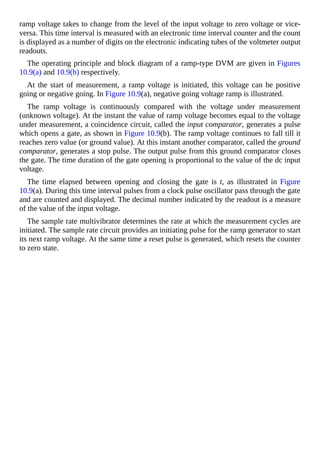 ramp voltage takes to change from the level of the input voltage to zero voltage or vice-
versa. This time interval is measured with an electronic time interval counter and the count
is displayed as a number of digits on the electronic indicating tubes of the voltmeter output
readouts.
The operating principle and block diagram of a ramp-type DVM are given in Figures
10.9(a) and 10.9(b) respectively.
At the start of measurement, a ramp voltage is initiated, this voltage can be positive
going or negative going. In Figure 10.9(a), negative going voltage ramp is illustrated.
The ramp voltage is continuously compared with the voltage under measurement
(unknown voltage). At the instant the value of ramp voltage becomes equal to the voltage
under measurement, a coincidence circuit, called the input comparator, generates a pulse
which opens a gate, as shown in Figure 10.9(b). The ramp voltage continues to fall till it
reaches zero value (or ground value). At this instant another comparator, called the ground
comparator, generates a stop pulse. The output pulse from this ground comparator closes
the gate. The time duration of the gate opening is proportional to the value of the dc input
voltage.
The time elapsed between opening and closing the gate is t, as illustrated in Figure
10.9(a). During this time interval pulses from a clock pulse oscillator pass through the gate
and are counted and displayed. The decimal number indicated by the readout is a measure
of the value of the input voltage.
The sample rate multivibrator determines the rate at which the measurement cycles are
initiated. The sample rate circuit provides an initiating pulse for the ramp generator to start
its next ramp voltage. At the same time a reset pulse is generated, which resets the counter
to zero state.
 