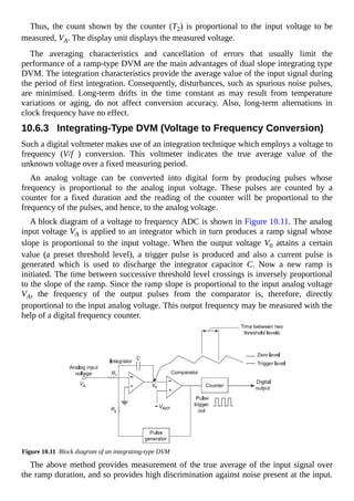 Thus, the count shown by the counter (T2) is proportional to the input voltage to be
measured, VA. The display unit displays the measured voltage.
The averaging characteristics and cancellation of errors that usually limit the
performance of a ramp-type DVM are the main advantages of dual slope integrating type
DVM. The integration characteristics provide the average value of the input signal during
the period of first integration. Consequently, disturbances, such as spurious noise pulses,
are minimised. Long-term drifts in the time constant as may result from temperature
variations or aging, do not affect conversion accuracy. Also, long-term alternations in
clock frequency have no effect.
10.6.3 Integrating-Type DVM (Voltage to Frequency Conversion)
Such a digital voltmeter makes use of an integration technique which employs a voltage to
frequency (V/f ) conversion. This voltmeter indicates the true average value of the
unknown voltage over a fixed measuring period.
An analog voltage can be converted into digital form by producing pulses whose
frequency is proportional to the analog input voltage. These pulses are counted by a
counter for a fixed duration and the reading of the counter will be proportional to the
frequency of the pulses, and hence, to the analog voltage.
A block diagram of a voltage to frequency ADC is shown in Figure 10.11. The analog
input voltage VA is applied to an integrator which in turn produces a ramp signal whose
slope is proportional to the input voltage. When the output voltage V0 attains a certain
value (a preset threshold level), a trigger pulse is produced and also a current pulse is
generated which is used to discharge the integrator capacitor C. Now a new ramp is
initiated. The time between successive threshold level crossings is inversely proportional
to the slope of the ramp. Since the ramp slope is proportional to the input analog voltage
VA, the frequency of the output pulses from the comparator is, therefore, directly
proportional to the input analog voltage. This output frequency may be measured with the
help of a digital frequency counter.
Figure 10.11 Block diagram of an integrating-type DVM
The above method provides measurement of the true average of the input signal over
the ramp duration, and so provides high discrimination against noise present at the input.
 