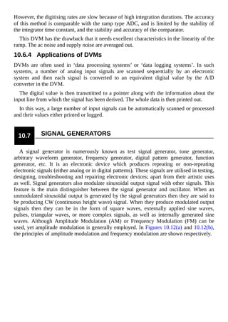 However, the digitising rates are slow because of high integration durations. The accuracy
of this method is comparable with the ramp type ADC, and is limited by the stability of
the integrator time constant, and the stability and accuracy of the comparator.
This DVM has the drawback that it needs excellent characteristics in the linearity of the
ramp. The ac noise and supply noise are averaged out.
10.6.4 Applications of DVMs
DVMs are often used in ‘data processing systems’ or ‘data logging systems’. In such
systems, a number of analog input signals are scanned sequentially by an electronic
system and then each signal is converted to an equivalent digital value by the A/D
converter in the DVM.
The digital value is then transmitted to a pointer along with the information about the
input line from which the signal has been derived. The whole data is then printed out.
In this way, a large number of input signals can be automatically scanned or processed
and their values either printed or logged.
10.7 SIGNAL GENERATORS
A signal generator is numerously known as test signal generator, tone generator,
arbitrary waveform generator, frequency generator, digital pattern generator, function
generator, etc. It is an electronic device which produces repeating or non-repeating
electronic signals (either analog or in digital patterns). These signals are utilised in testing,
designing, troubleshooting and repairing electronic devices; apart from their artistic uses
as well. Signal generators also modulate sinusoidal output signal with other signals. This
feature is the main distinguisher between the signal generator and oscillator. When an
unmodulated sinusoidal output is generated by the signal generators then they are said to
be producing CW (continuous height wave) signal. When they produce modulated output
signals then they can be in the form of square waves, externally applied sine waves,
pulses, triangular waves, or more complex signals, as well as internally generated sine
waves. Although Amplitude Modulation (AM) or Frequency Modulation (FM) can be
used, yet amplitude modulation is generally employed. In Figures 10.12(a) and 10.12(b),
the principles of amplitude modulation and frequency modulation are shown respectively.
 
