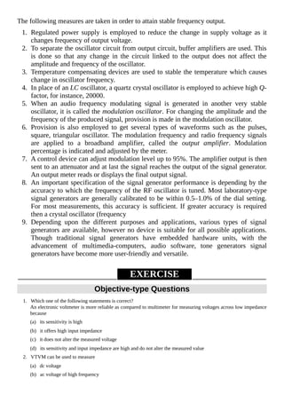 The following measures are taken in order to attain stable frequency output.
1. Regulated power supply is employed to reduce the change in supply voltage as it
changes frequency of output voltage.
2. To separate the oscillator circuit from output circuit, buffer amplifiers are used. This
is done so that any change in the circuit linked to the output does not affect the
amplitude and frequency of the oscillator.
3. Temperature compensating devices are used to stable the temperature which causes
change in oscillator frequency.
4. In place of an LC oscillator, a quartz crystal oscillator is employed to achieve high Q-
factor, for instance, 20000.
5. When an audio frequency modulating signal is generated in another very stable
oscillator, it is called the modulation oscillator. For changing the amplitude and the
frequency of the produced signal, provision is made in the modulation oscillator.
6. Provision is also employed to get several types of waveforms such as the pulses,
square, triangular oscillator. The modulation frequency and radio frequency signals
are applied to a broadband amplifier, called the output amplifier. Modulation
percentage is indicated and adjusted by the meter.
7. A control device can adjust modulation level up to 95%. The amplifier output is then
sent to an attenuator and at last the signal reaches the output of the signal generator.
An output meter reads or displays the final output signal.
8. An important specification of the signal generator performance is depending by the
accuracy to which the frequency of the RF oscillator is tuned. Most laboratory-type
signal generators are generally calibrated to be within 0.5–1.0% of the dial setting.
For most measurements, this accuracy is sufficient. If greater accuracy is required
then a crystal oscillator (frequency
9. Depending upon the different purposes and applications, various types of signal
generators are available, however no device is suitable for all possible applications.
Though traditional signal generators have embedded hardware units, with the
advancement of multimedia-computers, audio software, tone generators signal
generators have become more user-friendly and versatile.
EXERCISE
Objective-type Questions
1. Which one of the following statements is correct?
An electronic voltmeter is more reliable as compared to multimeter for measuring voltages across low impedance
because
(a) its sensitivity is high
(b) it offers high input impedance
(c) it does not alter the measured voltage
(d) its sensitivity and input impedance are high and do not alter the measured value
2. VTVM can be used to measure
(a) dc voltage
(b) ac voltage of high frequency
 